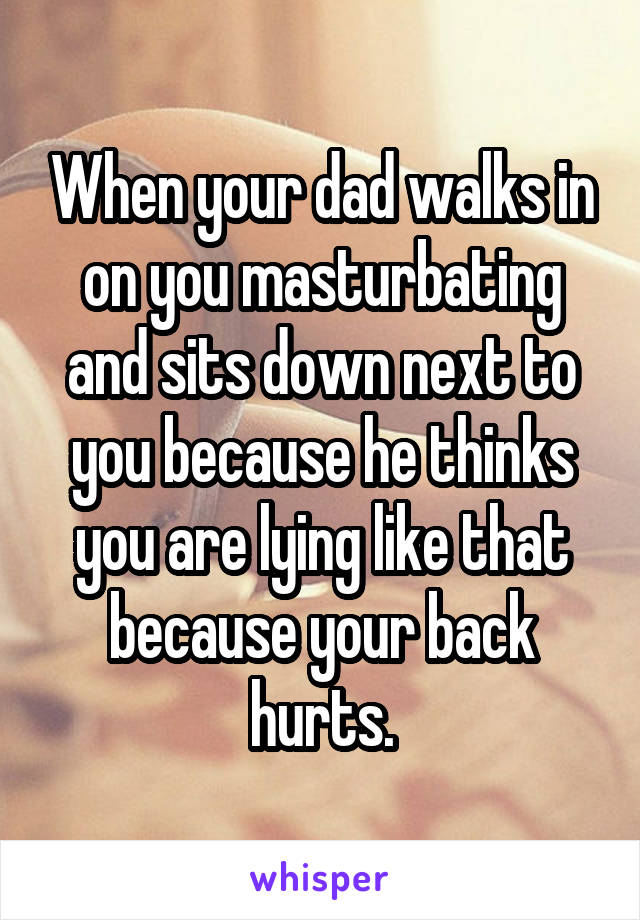 When your dad walks in on you masturbating and sits down next to you because he thinks you are lying like that because your back hurts.