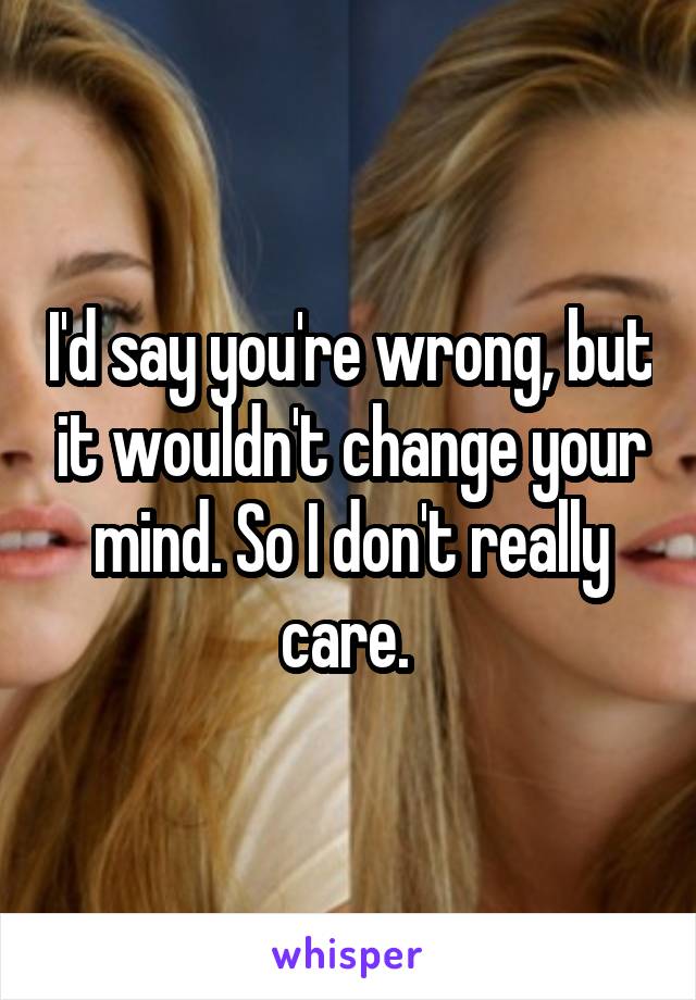 I'd say you're wrong, but it wouldn't change your mind. So I don't really care. 