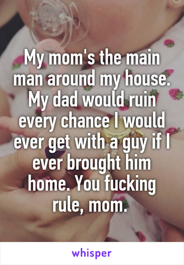 My mom's the main man around my house. My dad would ruin every chance I would ever get with a guy if I ever brought him home. You fucking rule, mom. 