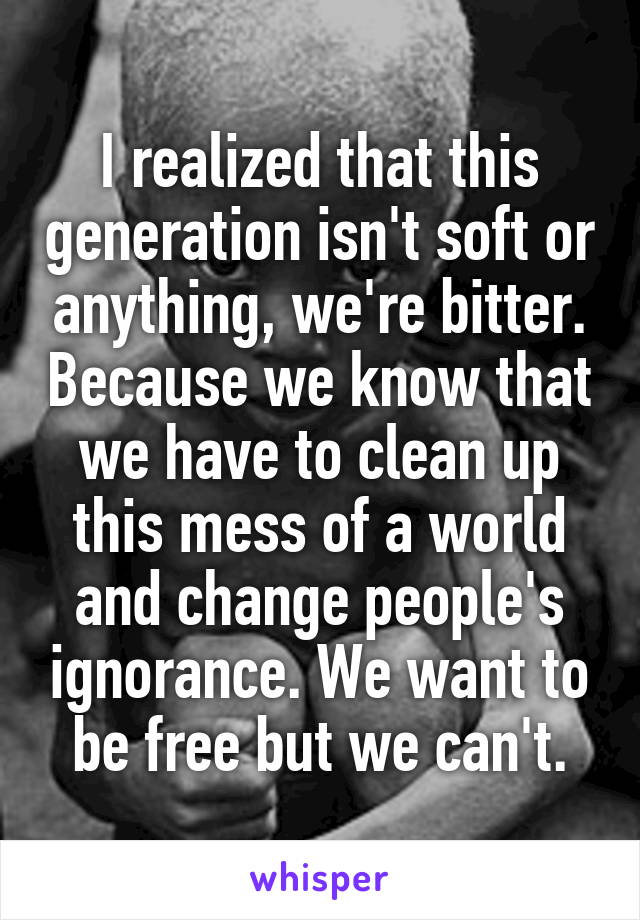 I realized that this generation isn't soft or anything, we're bitter. Because we know that we have to clean up this mess of a world and change people's ignorance. We want to be free but we can't.