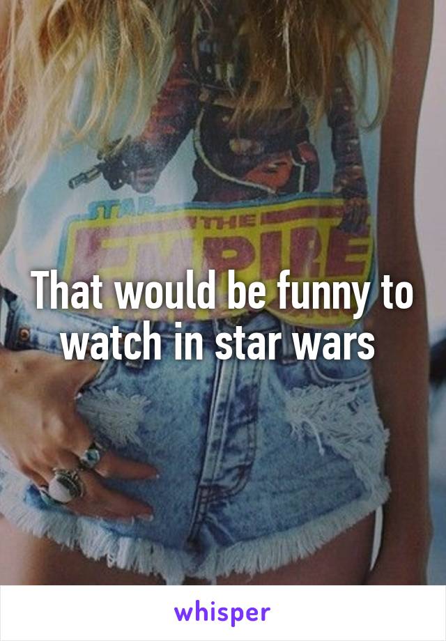 That would be funny to watch in star wars 