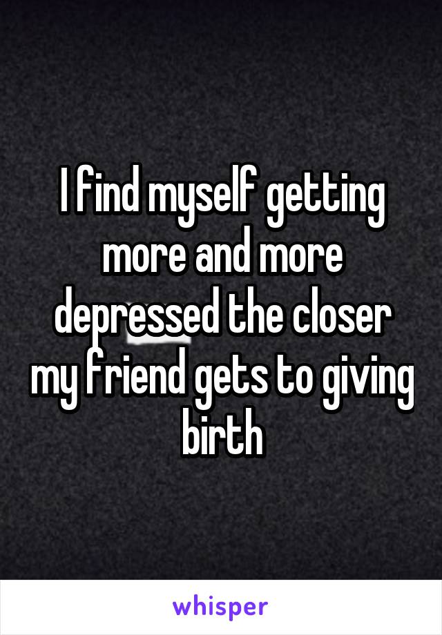 I find myself getting more and more depressed the closer my friend gets to giving birth