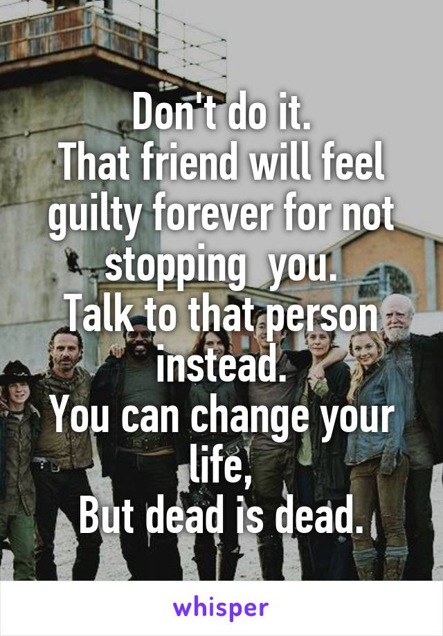 Don't do it.
That friend will feel guilty forever for not stopping  you.
Talk to that person instead.
You can change your life,
But dead is dead.