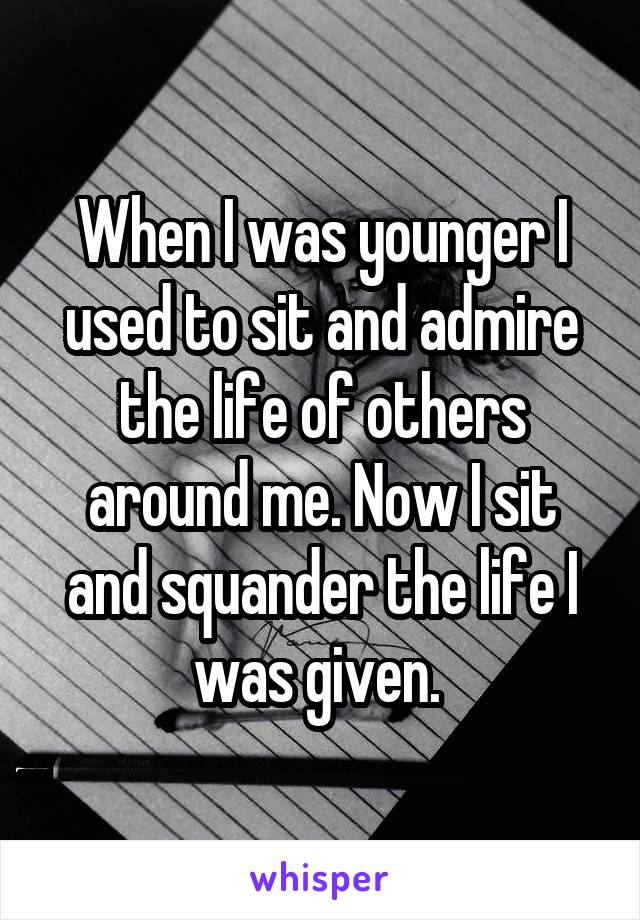 When I was younger I used to sit and admire the life of others around me. Now I sit and squander the life I was given. 