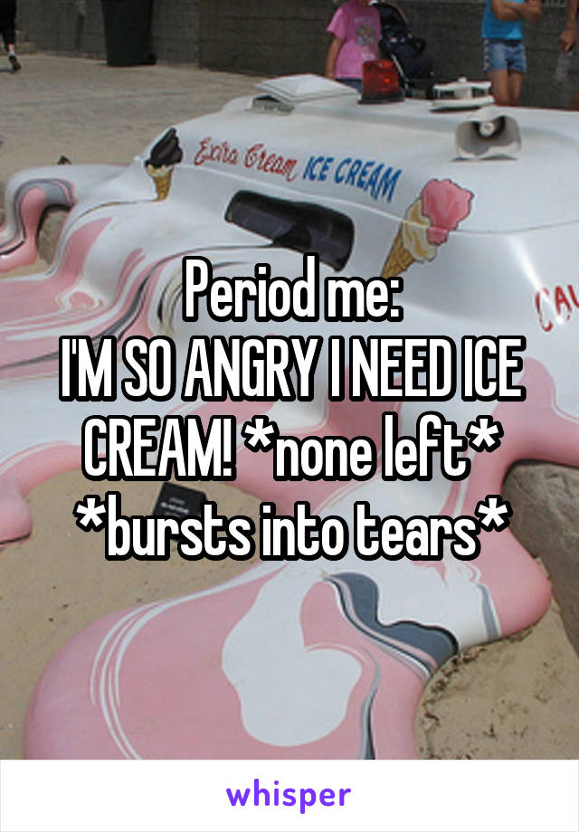 Period me:
I'M SO ANGRY I NEED ICE CREAM! *none left*
*bursts into tears*