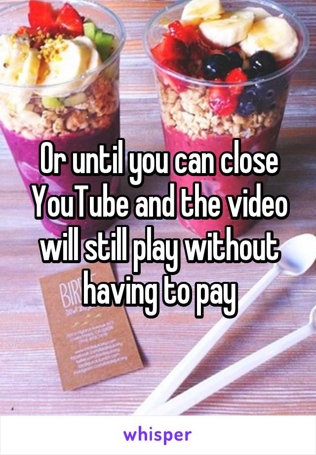 Or until you can close YouTube and the video will still play without having to pay