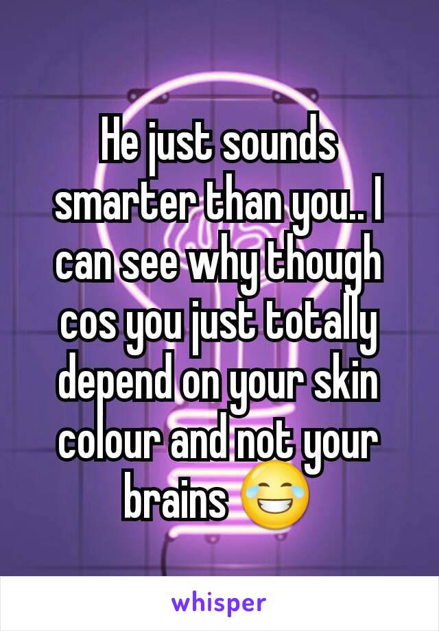 He just sounds smarter than you.. I can see why though cos you just totally depend on your skin colour and not your brains 😂