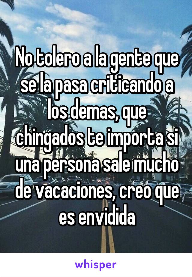 No tolero a la gente que se la pasa criticando a los demas, que chingados te importa si una persona sale mucho de vacaciones, creo que es envidida