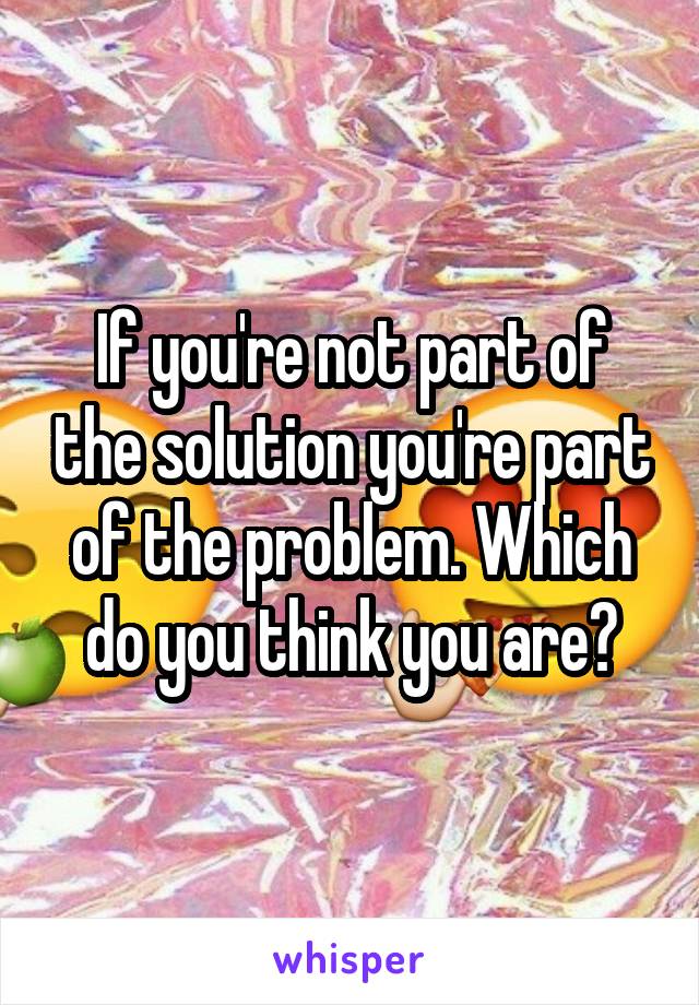 If you're not part of the solution you're part of the problem. Which do you think you are?