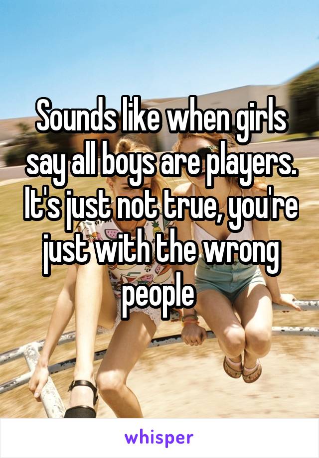 Sounds like when girls say all boys are players. It's just not true, you're just with the wrong people 
