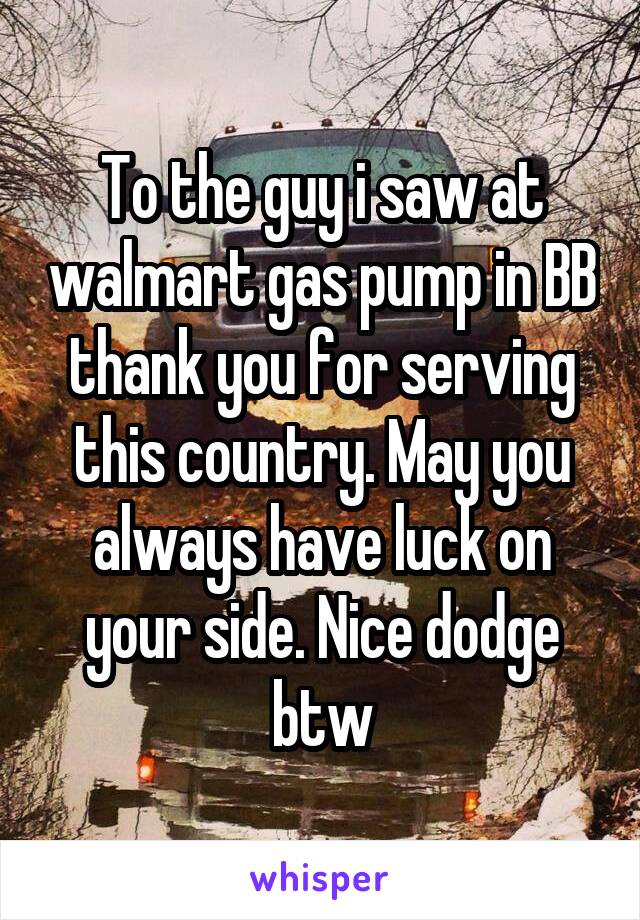 To the guy i saw at walmart gas pump in BB thank you for serving this country. May you always have luck on your side. Nice dodge btw