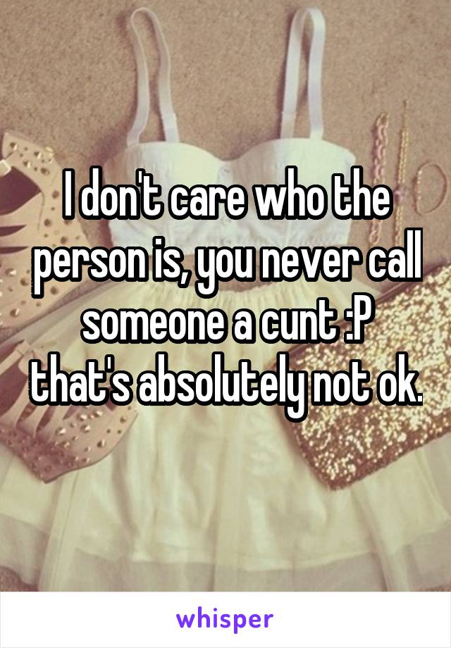 I don't care who the person is, you never call someone a cunt :P that's absolutely not ok. 