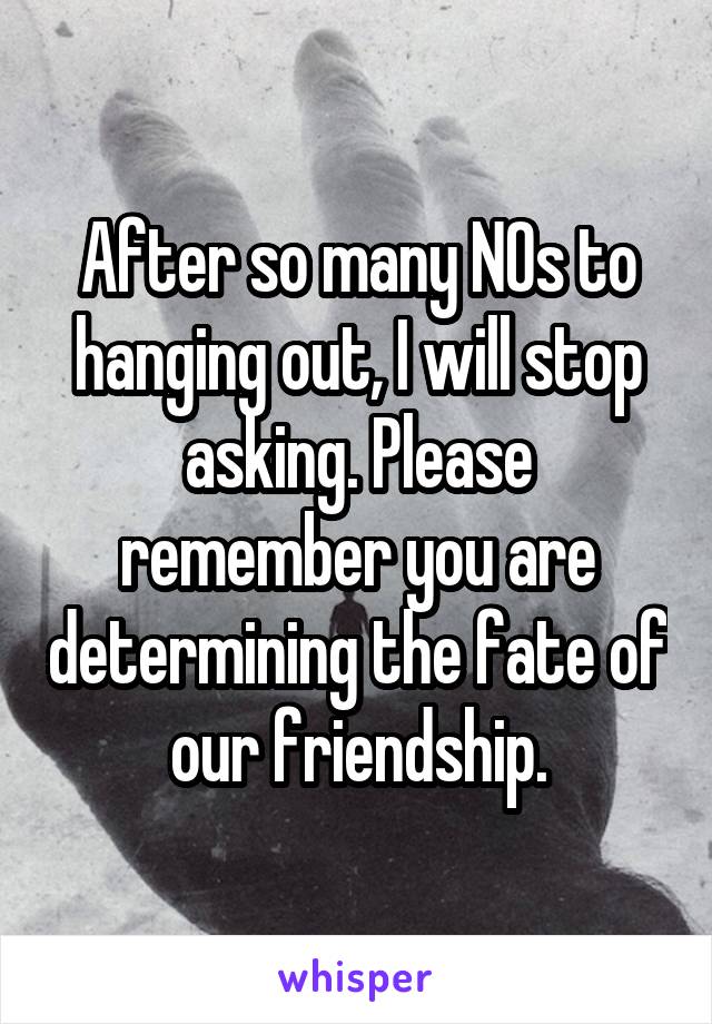 After so many NOs to hanging out, I will stop asking. Please remember you are determining the fate of our friendship.