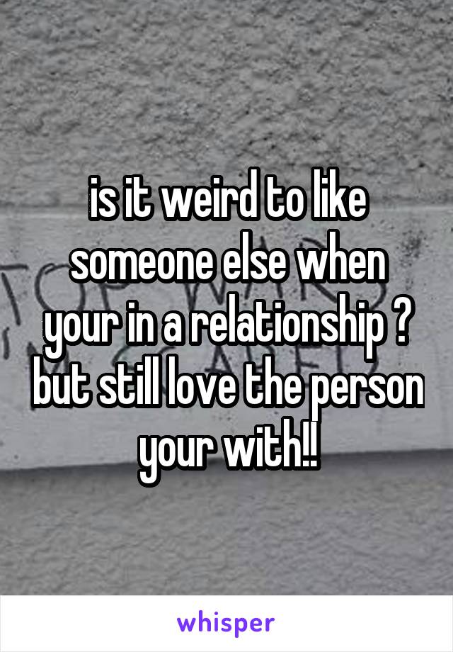 is it weird to like someone else when your in a relationship ? but still love the person your with!!