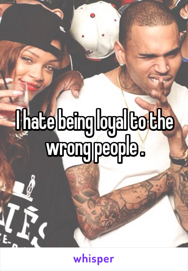 I hate being loyal to the wrong people .