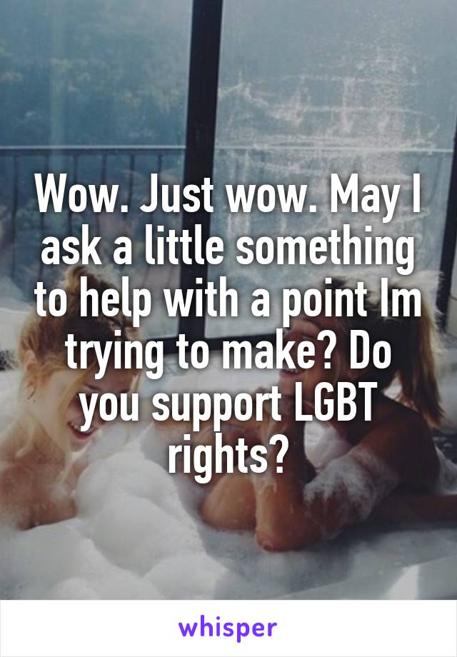 Wow. Just wow. May I ask a little something to help with a point Im trying to make? Do you support LGBT rights?