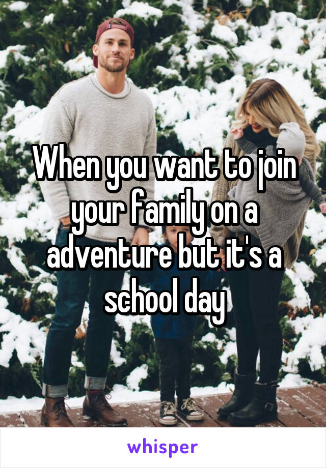 When you want to join your family on a adventure but it's a school day