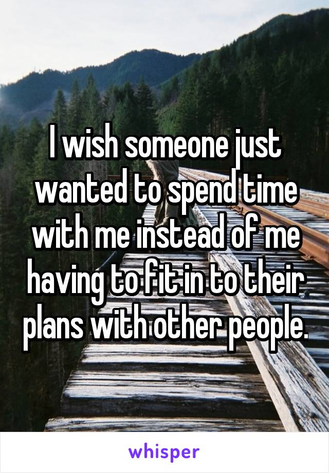 I wish someone just wanted to spend time with me instead of me having to fit in to their plans with other people.