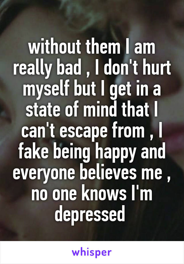 without them I am really bad , I don't hurt myself but I get in a state of mind that I can't escape from , I fake being happy and everyone believes me , no one knows I'm depressed 