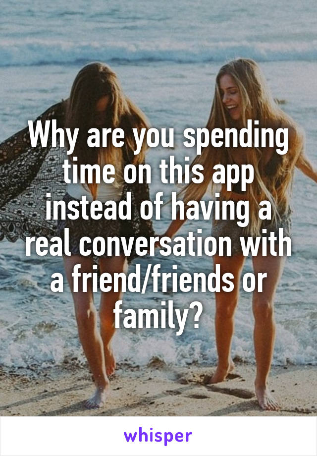 Why are you spending time on this app instead of having a real conversation with a friend/friends or family?