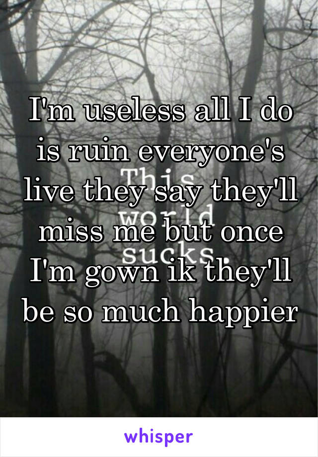 I'm useless all I do is ruin everyone's live they say they'll miss me but once I'm gown ik they'll be so much happier 