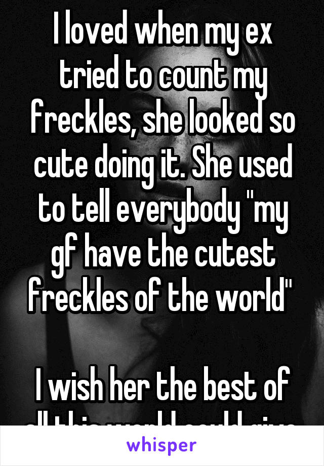 I loved when my ex tried to count my freckles, she looked so cute doing it. She used to tell everybody "my gf have the cutest freckles of the world" 

I wish her the best of all this world could give.