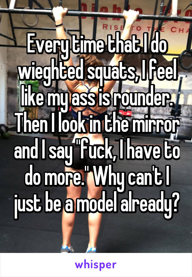 Every time that I do wieghted squats, I feel like my ass is rounder. Then I look in the mirror and I say "fuck, I have to do more." Why can't I just be a model already? 