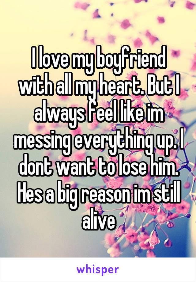 I love my boyfriend with all my heart. But I always feel like im messing everything up. I dont want to lose him. Hes a big reason im still alive