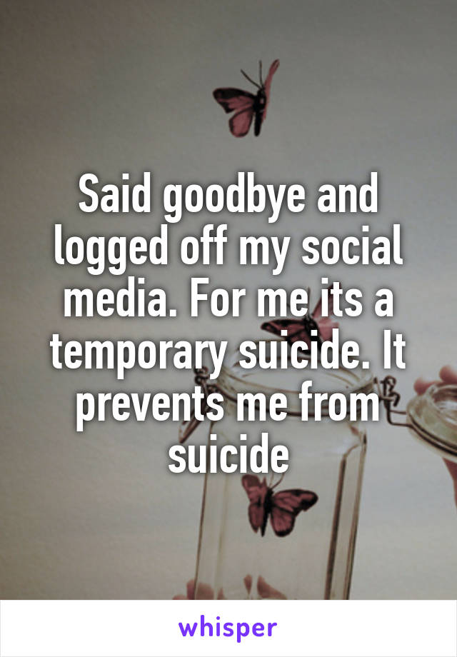 Said goodbye and logged off my social media. For me its a temporary suicide. It prevents me from suicide