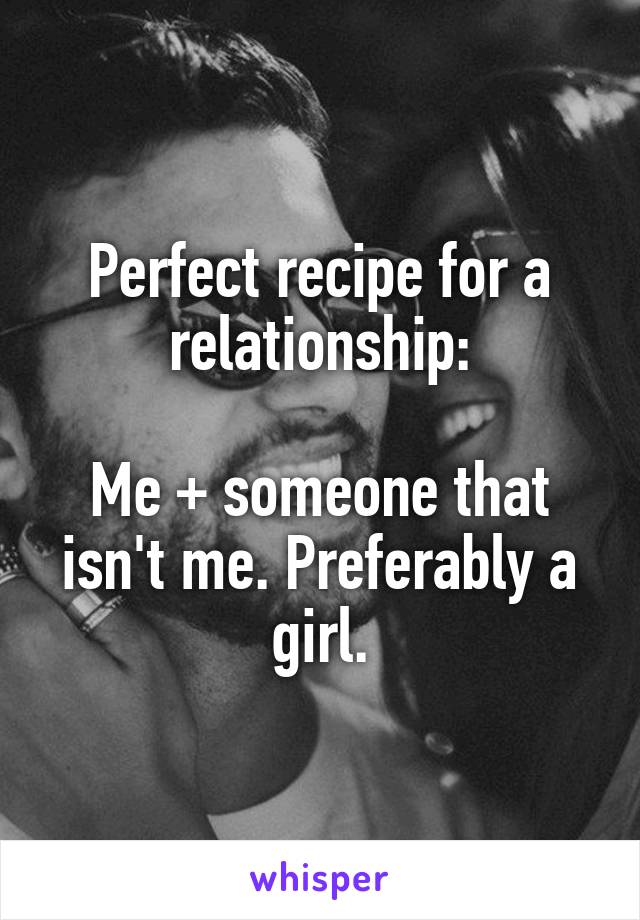 Perfect recipe for a relationship:

Me + someone that isn't me. Preferably a girl.