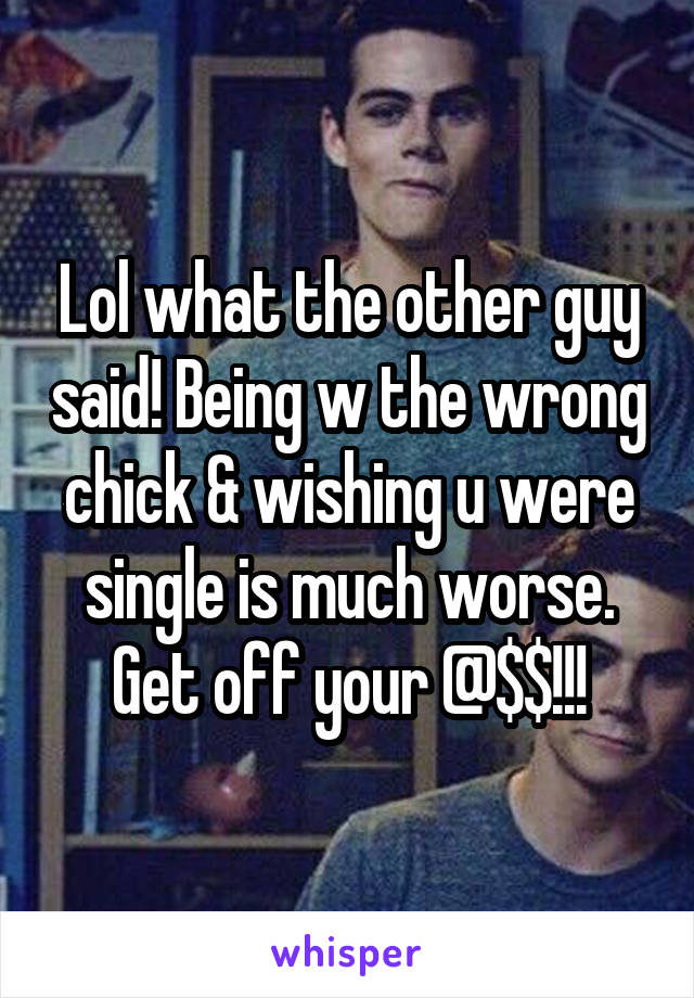 Lol what the other guy said! Being w the wrong chick & wishing u were single is much worse. Get off your @$$!!!