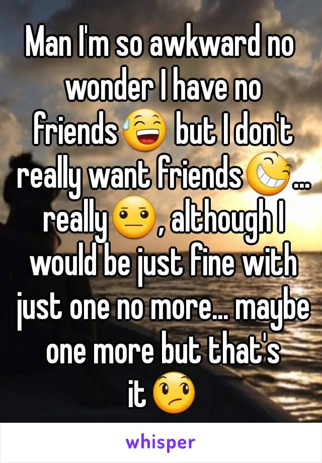 Man I'm so awkward no wonder I have no friends😅 but I don't really want friends😆... really😐, although I would be just fine with just one no more... maybe one more but that's it😞