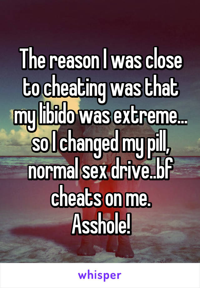 The reason I was close to cheating was that my libido was extreme... so I changed my pill, normal sex drive..bf cheats on me.
Asshole!