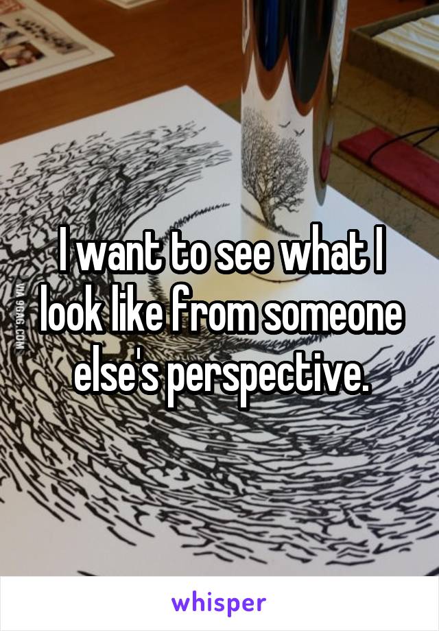 I want to see what I look like from someone else's perspective.