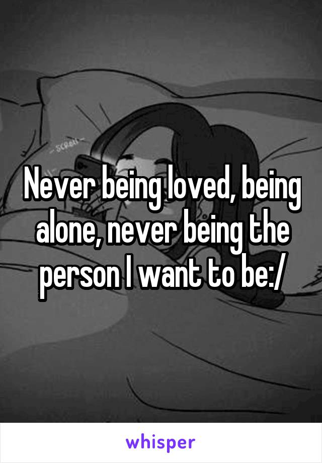 Never being loved, being alone, never being the person I want to be:/