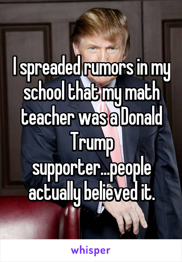 I spreaded rumors in my school that my math teacher was a Donald Trump supporter...people actually believed it.