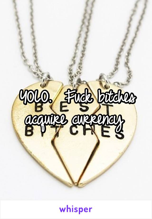 YOLO.  Fuck bitches acquire currency 