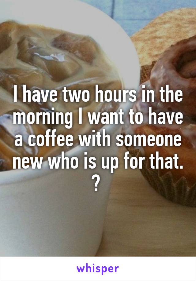 I have two hours in the morning I want to have a coffee with someone new who is up for that. ? 