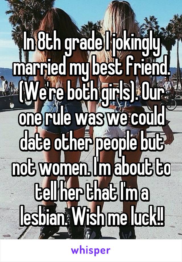 In 8th grade I jokingly married my best friend. (We're both girls). Our one rule was we could date other people but not women. I'm about to tell her that I'm a lesbian. Wish me luck!!