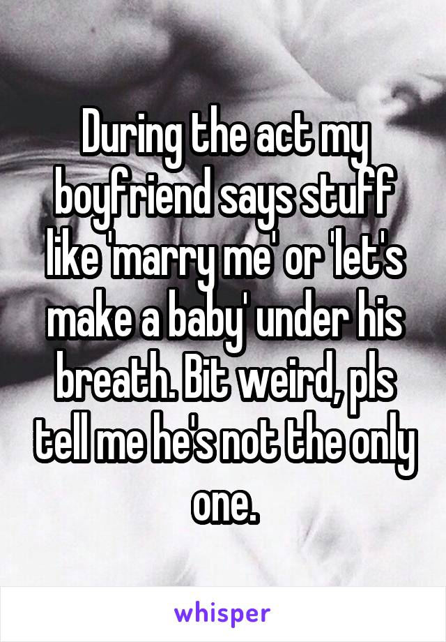 During the act my boyfriend says stuff like 'marry me' or 'let's make a baby' under his breath. Bit weird, pls tell me he's not the only one.