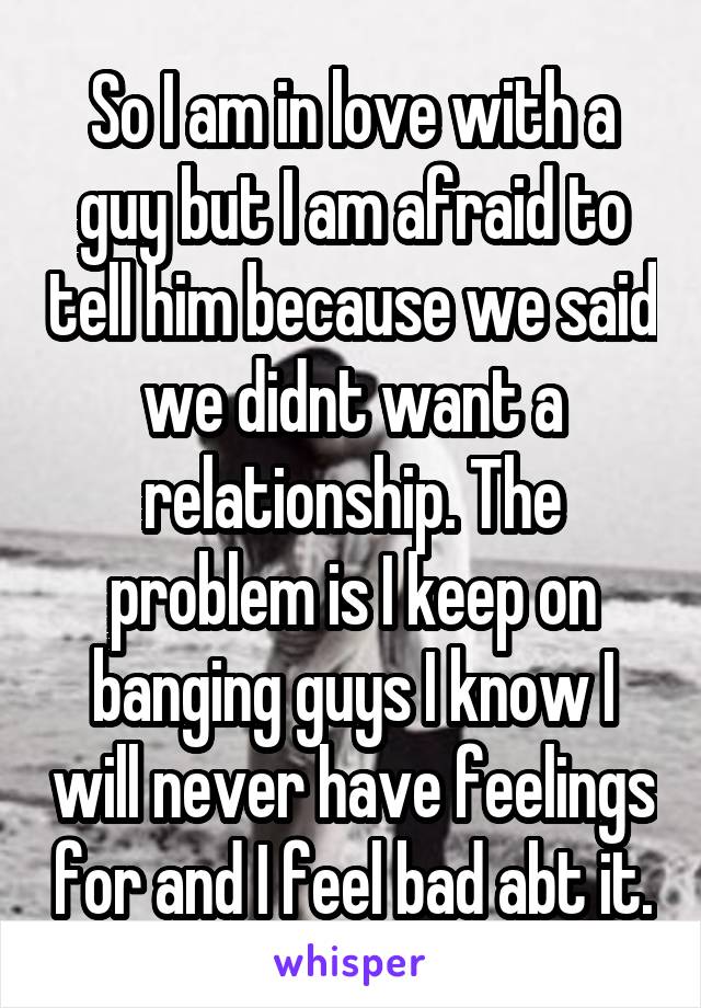 So I am in love with a guy but I am afraid to tell him because we said we didnt want a relationship. The problem is I keep on banging guys I know I will never have feelings for and I feel bad abt it.