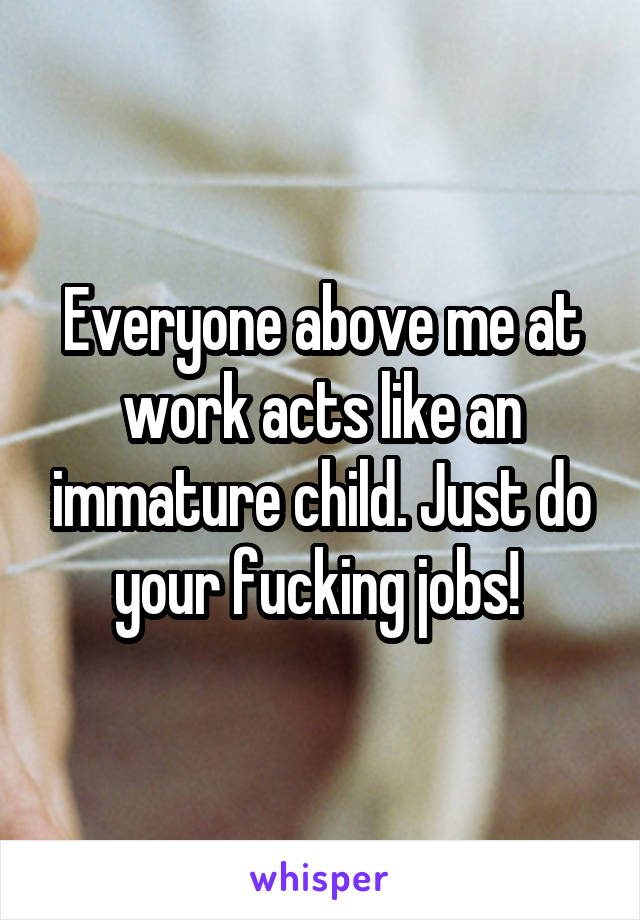 Everyone above me at work acts like an immature child. Just do your fucking jobs! 