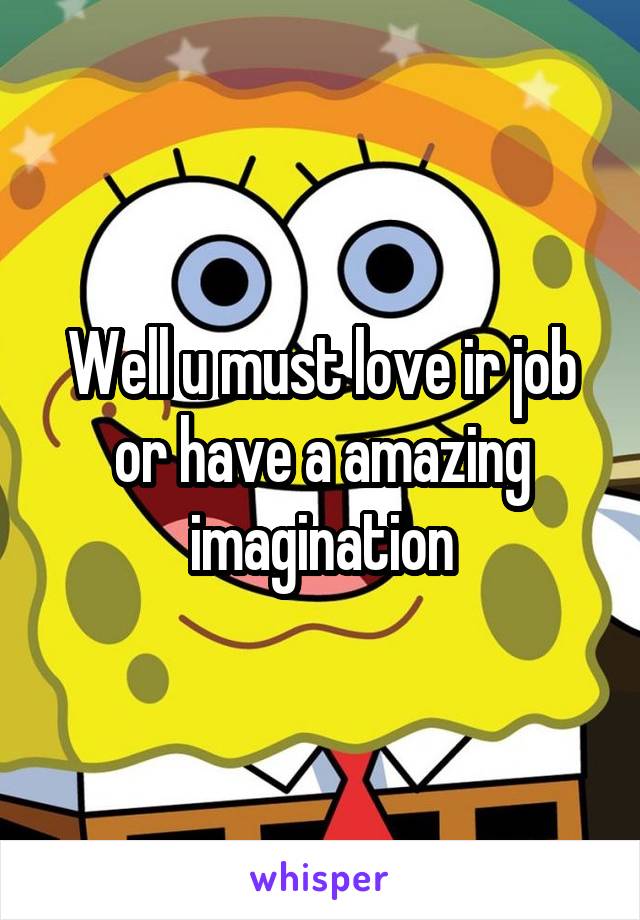 Well u must love ir job or have a amazing imagination