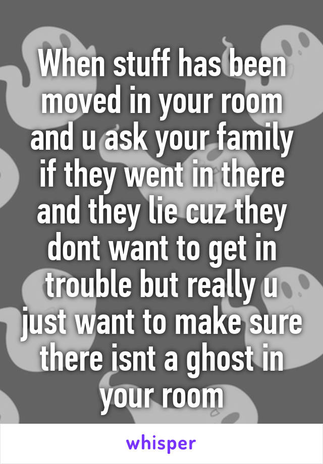 When stuff has been moved in your room and u ask your family if they went in there and they lie cuz they dont want to get in trouble but really u just want to make sure there isnt a ghost in your room