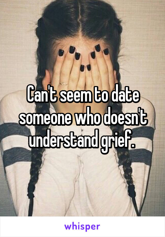 Can't seem to date someone who doesn't understand grief. 