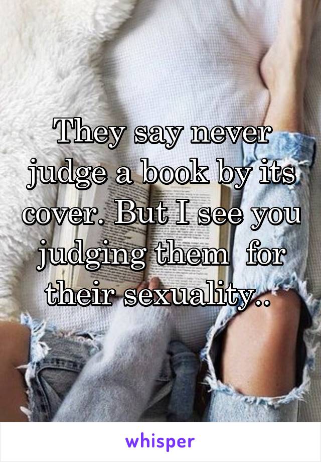 They say never judge a book by its cover. But I see you judging them  for their sexuality.. 
