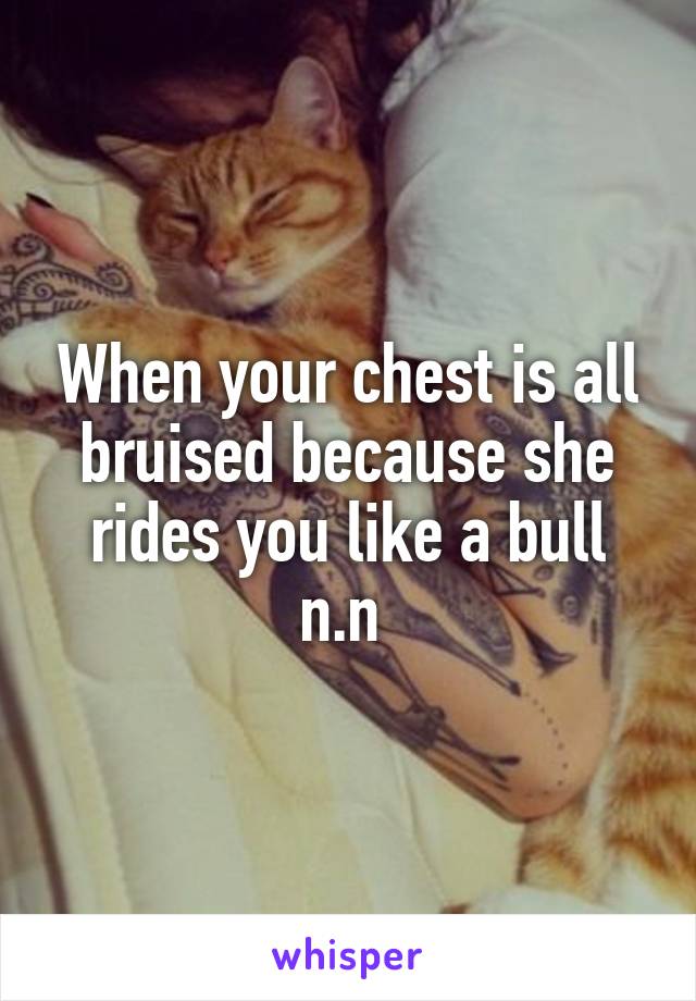 When your chest is all bruised because she rides you like a bull n.n 