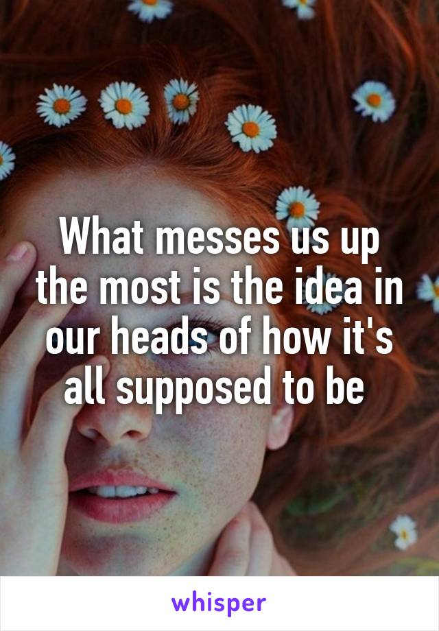 What messes us up the most is the idea in our heads of how it's all supposed to be 