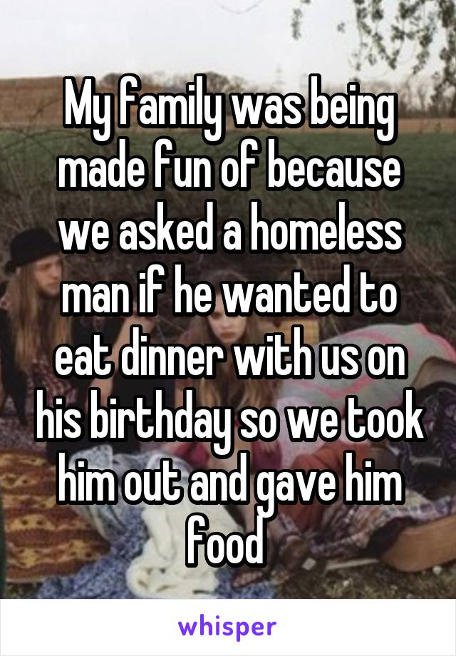 My family was being made fun of because we asked a homeless man if he wanted to eat dinner with us on his birthday so we took him out and gave him food 