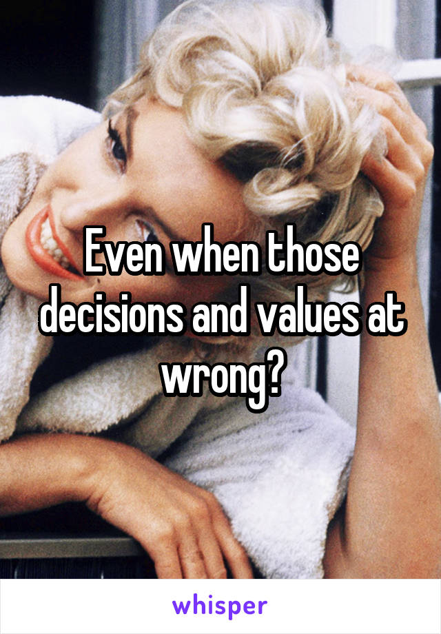 Even when those decisions and values at wrong?